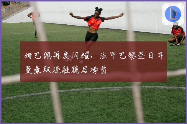 姆巴佩再度闪耀，法甲巴黎圣日耳曼豪取连胜稳居榜首