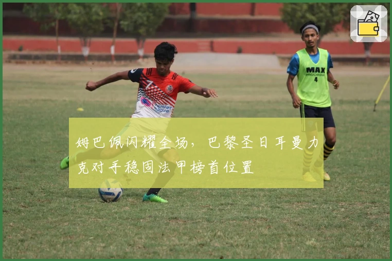 姆巴佩闪耀全场，巴黎圣日耳曼力克对手稳固法甲榜首位置