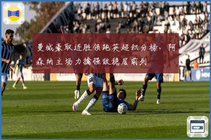 曼城豪取连胜领跑英超积分榜，阿森纳主场力擒强敌稳居前列
