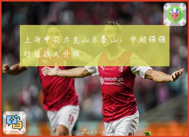 上海申花力克山东泰山，中超强强对话战火升级