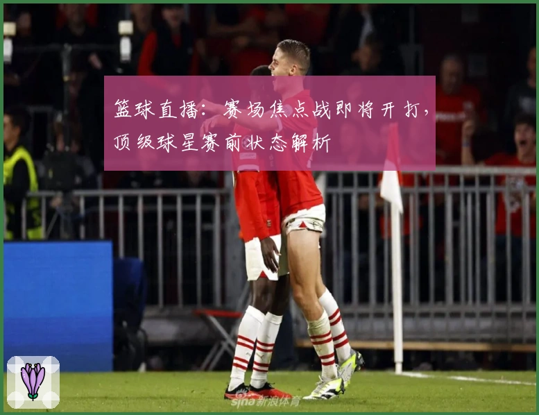 篮球直播：赛场焦点战即将开打，顶级球星赛前状态解析