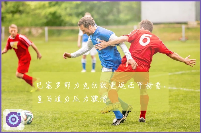 巴塞罗那力克劲敌重返西甲榜首，皇马追分压力骤增