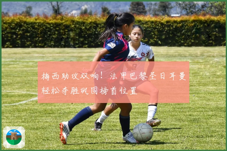 梅西助攻双响！法甲巴黎圣日耳曼轻松夺胜巩固榜首位置