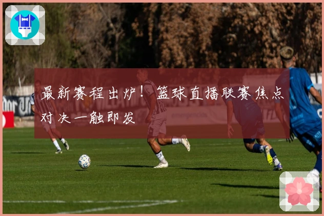 最新赛程出炉！篮球直播联赛焦点对决一触即发