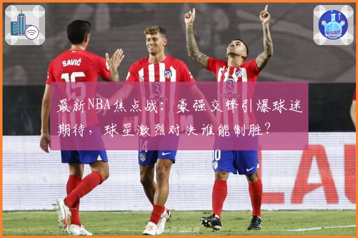 最新NBA焦点战：豪强交锋引爆球迷期待，球星激烈对决谁能制胜？