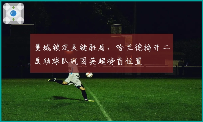 曼城锁定关键胜局，哈兰德梅开二度助球队巩固英超榜首位置