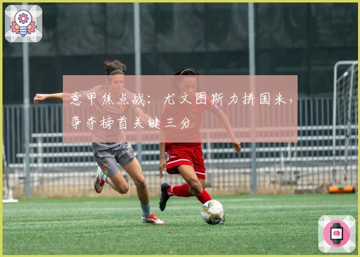 意甲焦点战：尤文图斯力拼国米，争夺榜首关键三分