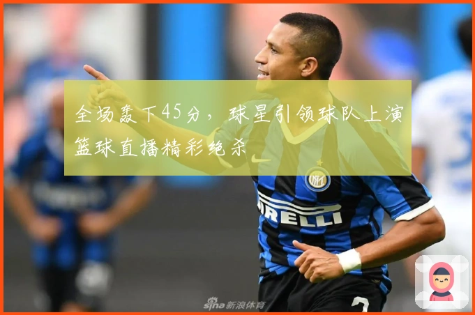 全场轰下45分，球星引领球队上演篮球直播精彩绝杀