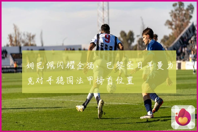 姆巴佩闪耀全场,巴黎圣日耳曼力克对手稳固法甲榜首位置