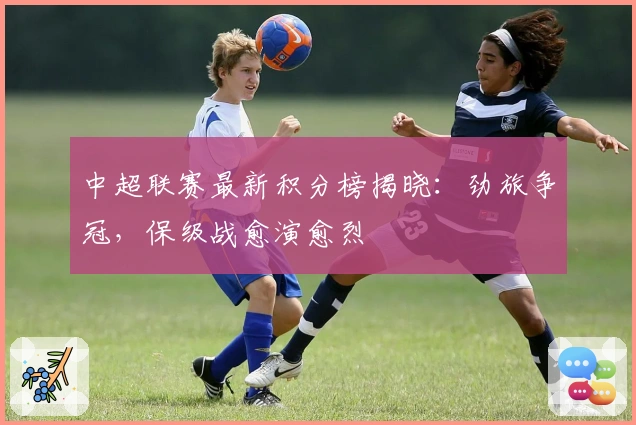 中超联赛最新积分榜揭晓：劲旅争冠，保级战愈演愈烈