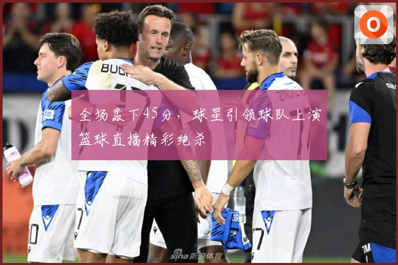 全场轰下45分，球星引领球队上演篮球直播精彩绝杀